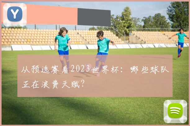 从预选赛看2023世界杯：哪些球队正在浪费天赋？