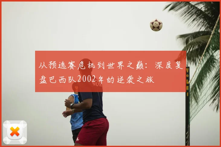从预选赛危机到世界之巅：深度复盘巴西队2002年的逆袭之旅