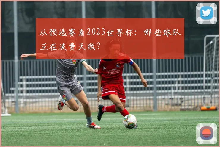 从预选赛看2023世界杯：哪些球队正在浪费天赋？