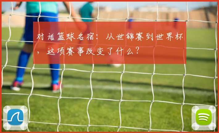 对话篮球名宿：从世锦赛到世界杯，这项赛事改变了什么？