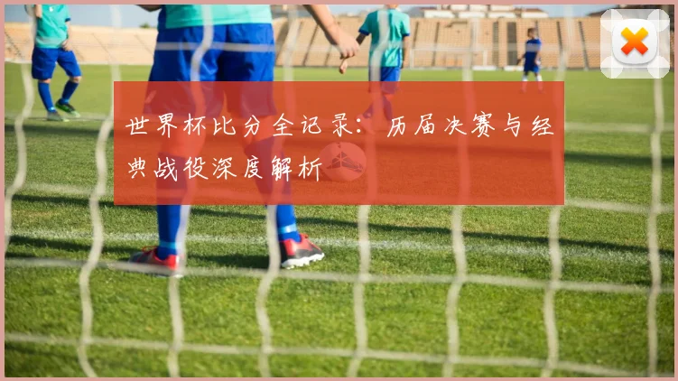 世界杯比分全记录：历届决赛与经典战役深度解析