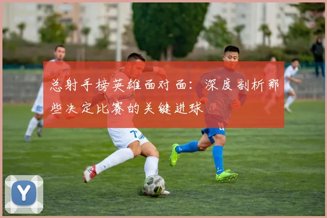 总射手榜英雄面对面：深度剖析那些决定比赛的关键进球