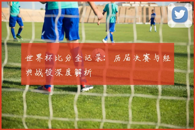 世界杯比分全记录：历届决赛与经典战役深度解析