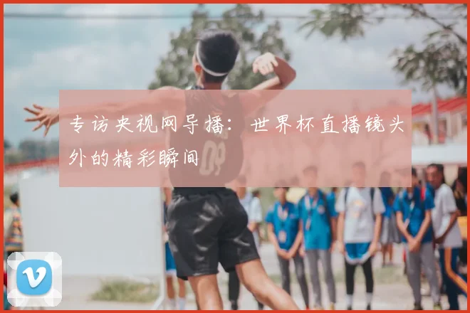 专访央视网导播:世界杯直播镜头外的精彩瞬间