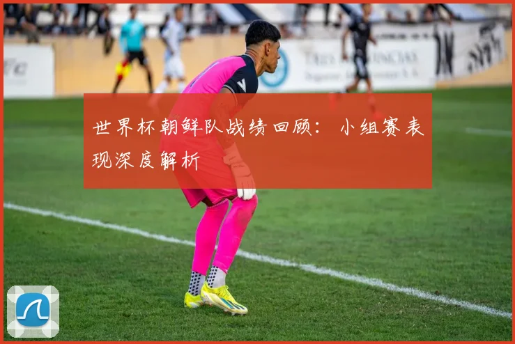 世界杯朝鲜队战绩回顾：小组赛表现深度解析