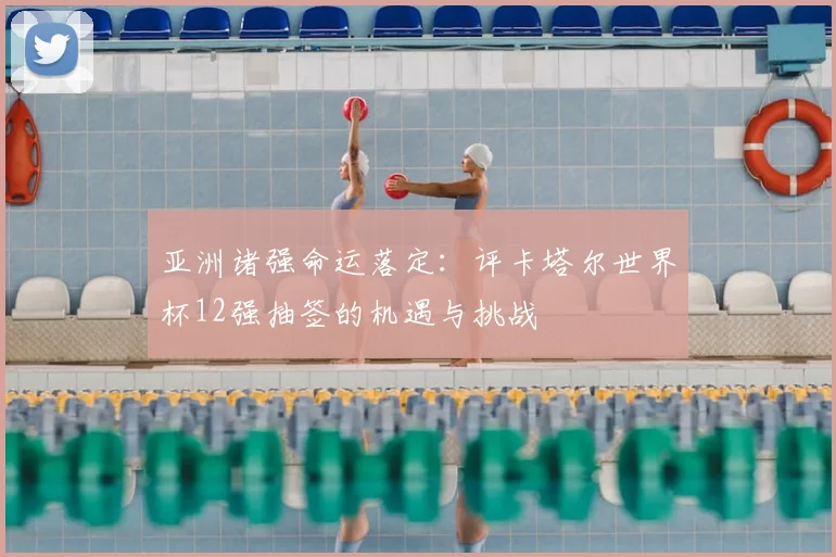 亚洲诸强命运落定:评卡塔尔世界杯12强抽签的机遇与挑战
