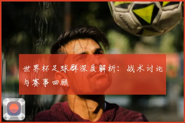 世界杯足球群深度解析:战术讨论与赛事回顾