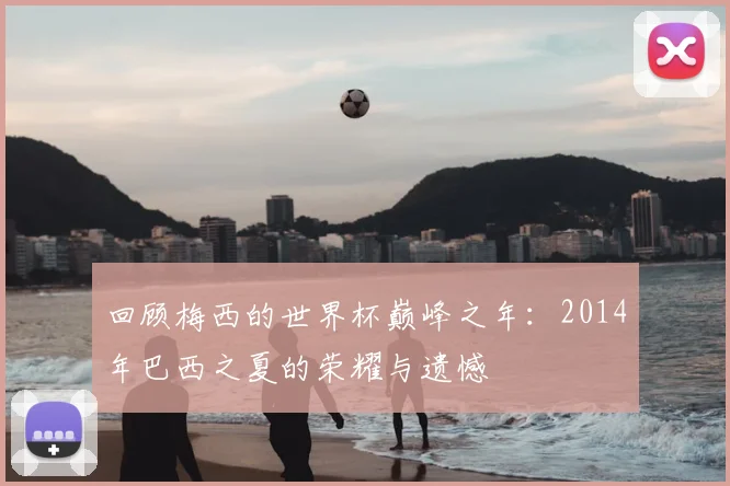 回顾梅西的世界杯巅峰之年:2014年巴西之夏的荣耀与遗憾
