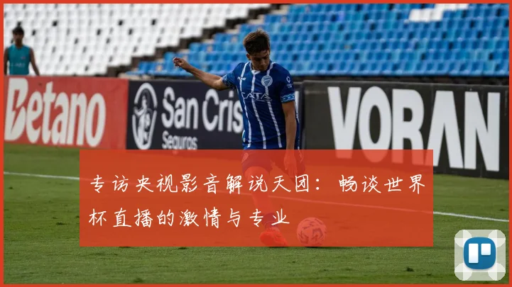 专访央视影音解说天团:畅谈世界杯直播的激情与专业
