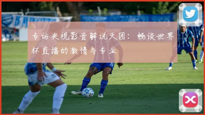 专访央视影音解说天团:畅谈世界杯直播的激情与专业